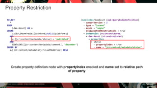 © 2016 Adobe Systems Incorporated. All Rights Reserved. Adobe Confidential.
Property Restriction
12
SELECT
*
FROM
[dam:Asset] AS a
WHERE
ISDESCENDANTNODE([/content/public/platform])
AND
a.[jcr:content/metadata/status] = 'published'
AND
CONTAINS([jcr:content/metadata/comment], 'december')
ORDER BY
a.[jcr:content/metadata/jcr:lastModified] DESC
Create property definition node with propertyIndex enabled and name set to relative path
of property
/oak:index/damAsset (oak:QueryIndexDefinition)
- compatVersion = 2
- type = "lucene"
- async = "async"
- evaluatePathRestrictions = true
+ indexRules (nt:unstructured)
+ dam:Asset (nt:unstructured)
+ properties
+ status
- propertyIndex = true
- name = "jcr:content/metadata/status"
 