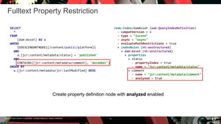 © 2016 Adobe Systems Incorporated. All Rights Reserved. Adobe Confidential.
Fulltext Property Restriction
13
SELECT
*
FROM
[dam:Asset] AS a
WHERE
ISDESCENDANTNODE([/content/public/platform])
AND
a.[jcr:content/metadata/status] = 'published'
AND
CONTAINS([jcr:content/metadata/comment], 'december')
ORDER BY
a.[jcr:content/metadata/jcr:lastModified] DESC
Create property definition node with analyzed enabled
/oak:index/damAsset (oak:QueryIndexDefinition)
- compatVersion = 2
- type = "lucene"
- async = "async"
- evaluatePathRestrictions = true
+ indexRules (nt:unstructured)
+ dam:Asset (nt:unstructured)
+ properties
+ status
- propertyIndex = true
- name = "jcr:content/metadata/status"
+ comment
- name = "jcr:content/metadata/comment"
- analyzed = true
 
