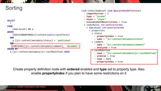 © 2016 Adobe Systems Incorporated. All Rights Reserved. Adobe Confidential.
Sorting
14
SELECT
*
FROM
[dam:Asset] AS a
WHERE
ISDESCENDANTNODE([/content/public/platform])
AND
a.[jcr:content/metadata/status] = 'published'
AND
CONTAINS([jcr:content/metadata/comment], 'december')
ORDER BY
a.[jcr:content/metadata/jcr:lastModified] DESC
/oak:index/damAsset (oak:QueryIndexDefinition)
- compatVersion = 2
- type = "lucene"
- async = "async"
- evaluatePathRestrictions = true
+ indexRules (nt:unstructured)
+ dam:Asset (nt:unstructured)
+ properties
+ status
- propertyIndex = true
- name = "jcr:content/metadata/status"
+ comment
- name = "jcr:content/metadata/comment"
- analyzed = true
+ lastModified
- name = "jcr:content/metadata/jcr:lastModified"
- ordered = true
- type = Date
- propertyIndex = true
Create property definition node with ordered enabled and type set to property type. Also
enable propertyIndex if you plan to have some restrictions on it
 