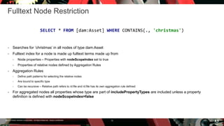 © 2016 Adobe Systems Incorporated. All Rights Reserved. Adobe Confidential.
Fulltext Node Restriction
 Searches for ‘christmas’ in all nodes of type dam:Asset
 Fulltext index for a node is made up fulltext terms made up from
 Node properties – Properties with nodeScopeIndex set to true
 Properties of relative nodes defined by Aggregation Rules
 Aggregation Rules
 Define path patterns for selecting the relative nodes
 Are bound to specific type
 Can be recursive – Relative path refers to nt:file and nt:file has its own aggregation rule defined
 For aggregated nodes all properties whose type are part of includePropertyTypes are included unless a property
definition is defined with nodeScopeIndex=false
15
SELECT * FROM [dam:Asset] WHERE CONTAINS(., 'christmas')
 