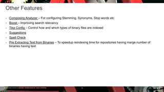 © 2016 Adobe Systems Incorporated. All Rights Reserved. Adobe Confidential.
Other Features
 Composing Analyzer – For configuring Stemming, Synonyms, Stop words etc
 Boost – Improving search relevancy
 Tika Config – Control how and which types of binary files are indexed
 Suggestions
 Spell Check
 Pre Extracting Text from Binaries – To speedup reindexing time for repositories having marge number of
binaries having text
18
 