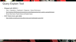 © 2016 Adobe Systems Incorporated. All Rights Reserved. Adobe Confidential.
Query Explain Tool
 Shipped with AEM 6.1
 Tools -> Operations -> Dashboard -> Diagnosis -> Query Performance
 http://localhost:4502/libs/granite/operations/content/diagnosis/tool.html/_granite_queryperformance
 Shows Slow Query, Popular Query and Explain Query
 ACS Tools (more upto date)
 https://adobe-consulting-services.github.io/acs-aem-tools/explain-query.html
20
 