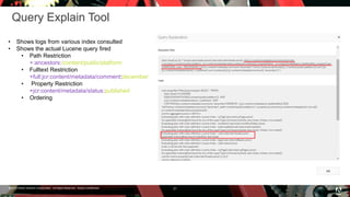 © 2016 Adobe Systems Incorporated. All Rights Reserved. Adobe Confidential.
Query Explain Tool
21
• Shows logs from various index consulted
• Shows the actual Lucene query fired
• Path Restriction
+:ancestors:/content/public/platform
• Fulltext Restriction
+full:jcr:content/metadata/comment:december
• Property Restriction
+jcr:content/metadata/status:published
• Ordering
 