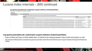 © 2016 Adobe Systems Incorporated. All Rights Reserved. Adobe Confidential.
Lucene Index Internals - JMX continued
25
org.apache.jackrabbit.oak: IndexCopier support statistics (IndexCopierStats)
 Copy on Read and Copy on Write related stats, of interest is the mapping between index content and location on disk
 http://localhost:4502/system/console/jmx/org.apache.jackrabbit.oak%3Aname%3DIndexCopier+support+statistics%2Ctype%3DIndexCopi
erStats
 