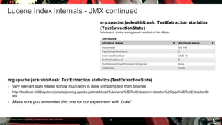 © 2016 Adobe Systems Incorporated. All Rights Reserved. Adobe Confidential.
Lucene Index Internals - JMX continued
26
org.apache.jackrabbit.oak: TextExtraction statistics (TextExtractionStats)
 Very relevant stats related to how much work is done extracting text from binaries
 http://localhost:4502/system/console/jmx/org.apache.jackrabbit.oak%3Aname%3DTextExtraction+statistics%2Ctype%3DTextExtractionSt
ats
 Make sure you remember this one for our experiment with ‘Luke’
 