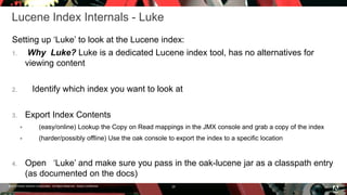 © 2016 Adobe Systems Incorporated. All Rights Reserved. Adobe Confidential.
Lucene Index Internals - Luke
Setting up ‘Luke’ to look at the Lucene index:
1. Why Luke? Luke is a dedicated Lucene index tool, has no alternatives for
viewing content
2. Identify which index you want to look at
3. Export Index Contents
 (easy/online) Lookup the Copy on Read mappings in the JMX console and grab a copy of the index
 (harder/possibly offline) Use the oak console to export the index to a specific location
4. Open ‘Luke’ and make sure you pass in the oak-lucene jar as a classpath entry
(as documented on the docs)
28
 