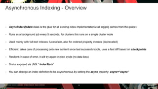 © 2016 Adobe Systems Incorporated. All Rights Reserved. Adobe Confidential.
Asynchronous Indexing - Overview
 AsyncIndexUpdate class is the glue for all existing index implementations (all logging comes from this place)
 Runs as a background job every 5 seconds, for clusters this runs on a single cluster node
 Used mainly with full-text indexes: lucene/solr, also for ordered property indexes (deprecated)
 Efficient: takes care of processing only new content since last successful cycle, uses a fast diff based on checkpoints
 Resilient: in case of error, it will try again on next cycle (no data loss)
 Status exposed via JMX “ IndexStats”
 You can change an index definition to be asynchronous by setting the async property: async=“async”
32
 