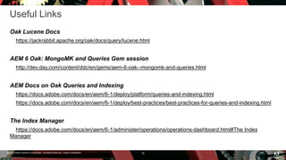 © 2016 Adobe Systems Incorporated. All Rights Reserved. Adobe Confidential.
Useful Links
Oak Lucene Docs
https://jackrabbit.apache.org/oak/docs/query/lucene.html
AEM 6 Oak: MongoMK and Queries Gem session
http://dev.day.com/content/ddc/en/gems/aem-6-oak--mongomk-and-queries.html
AEM Docs on Oak Queries and Indexing
https://docs.adobe.com/docs/en/aem/6-1/deploy/platform/queries-and-indexing.html
https://docs.adobe.com/docs/en/aem/6-1/deploy/best-practices/best-practices-for-queries-and-indexing.html
The Index Manager
https://docs.adobe.com/docs/en/aem/6-1/administer/operations/operations-dashboard.html#The Index
Manager
35
 