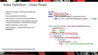 © 2016 Adobe Systems Incorporated. All Rights Reserved. Adobe Confidential.
Index Definition – Index Rules
 Defines which types of node and properties are
indexed
 Rules are defined per nodeType
 Rule consist of one or more property definitions
 Index selected based on match between type used
in Query and presence of indexRule for that type
 Multiple indexRules in same index
 Order important – nodeType matching honors
inheritance
5
SELECT *
FROM [dam:Asset] AS a
WHERE ISDESCENDANTNODE([/content/en])
AND a.[jcr:content/metadata/type] = 'image'
/oak:index/assetType (oak:QueryIndexDefinition)
- compatVersion = 2
- type = "lucene"
- async = "async"
+ indexRules (nt:unstructured)
+ dam:Asset
+ properties (nt:unstructured)
+ assetType
- propertyIndex = true
- name = "jcr:content/metadata/assetType"
https://jackrabbit.apache.org/oak/docs/query/lucene.html#Indexing_Rules
 