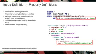 © 2016 Adobe Systems Incorporated. All Rights Reserved. Adobe Confidential.
Index Definition – Property Definitions
 Defines how a property gets indexed
 One or more property definition per indexRule
 Definition mapping done based on matching
property name or regex pattern
 Supports relative property name by there relative
paths
 Order important (if regex are used)
6
SELECT *
FROM [dam:Asset] AS a
WHERE ISDESCENDANTNODE([/content/en])
AND a.[jcr:content/metadata/type] = 'image'
/oak:index/assetType (oak:QueryIndexDefinition)
- compatVersion = 2
- type = "lucene"
- async = "async"
+ indexRules (nt:unstructured)
+ dam:Asset
+ properties (nt:unstructured)
+ assetType
- propertyIndex = true
- name = "jcr:content/metadata/assetType"
https://jackrabbit.apache.org/oak/docs/query/lucene.html#Property_Definitions
 