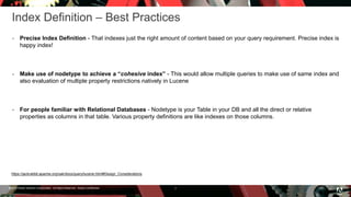 © 2016 Adobe Systems Incorporated. All Rights Reserved. Adobe Confidential.
Index Definition – Best Practices
 Precise Index Definition - That indexes just the right amount of content based on your query requirement. Precise index is
happy index!
 Make use of nodetype to achieve a “cohesive index” - This would allow multiple queries to make use of same index and
also evaluation of multiple property restrictions natively in Lucene
 For people familiar with Relational Databases - Nodetype is your Table in your DB and all the direct or relative
properties as columns in that table. Various property definitions are like indexes on those columns.
7
https://jackrabbit.apache.org/oak/docs/query/lucene.html#Design_Considerations
 