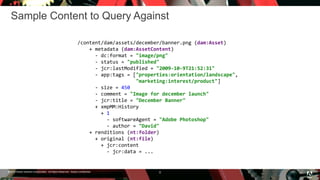 © 2016 Adobe Systems Incorporated. All Rights Reserved. Adobe Confidential.
Sample Content to Query Against
8
/content/dam/assets/december/banner.png (dam:Asset)
+ metadata (dam:AssetContent)
- dc:format = "image/png"
- status = "published"
- jcr:lastModified = "2009-10-9T21:52:31"
- app:tags = ["properties:orientation/landscape",
"marketing:interest/product"]
- size = 450
- comment = "Image for december launch"
- jcr:title = "December Banner"
+ xmpMM:History
+ 1
- softwareAgent = "Adobe Photoshop"
- author = "David"
+ renditions (nt:folder)
+ original (nt:file)
+ jcr:content
- jcr:data = ...
 