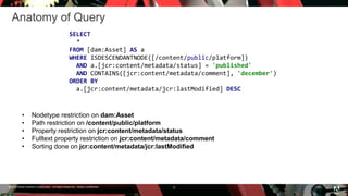 © 2016 Adobe Systems Incorporated. All Rights Reserved. Adobe Confidential.
Anatomy of Query
9
SELECT
*
FROM [dam:Asset] AS a
WHERE ISDESCENDANTNODE([/content/public/platform])
AND a.[jcr:content/metadata/status] = 'published'
AND CONTAINS([jcr:content/metadata/comment], 'december')
ORDER BY
a.[jcr:content/metadata/jcr:lastModified] DESC
• Nodetype restriction on dam:Asset
• Path restriction on /content/public/platform
• Property restriction on jcr:content/metadata/status
• Fulltext property restriction on jcr:content/metadata/comment
• Sorting done on jcr:content/metadata/jcr:lastModified
 