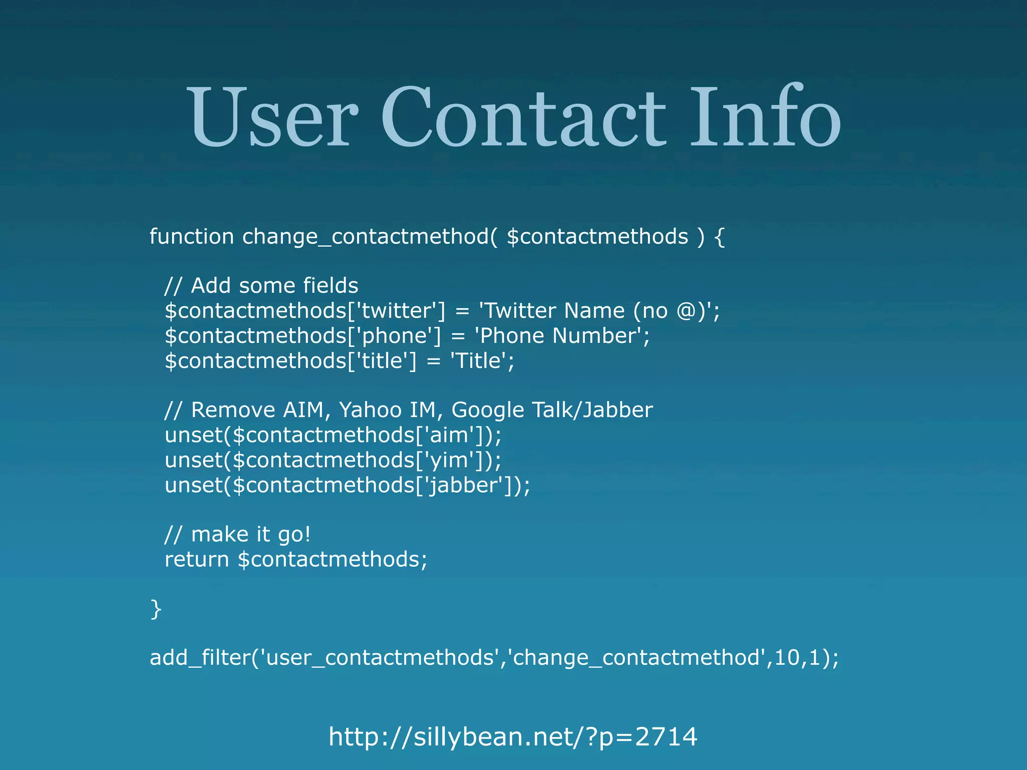 User Contact Info
function change_contactmethod( $contactmethods ) {

    // Add some fields
    $contactmethods['twitter'] = 'Twitter Name (no @)';
    $contactmethods['phone'] = 'Phone Number';
    $contactmethods['title'] = 'Title';

    // Remove AIM, Yahoo IM, Google Talk/Jabber
    unset($contactmethods['aim']);
    unset($contactmethods['yim']);
    unset($contactmethods['jabber']);

    // make it go!
    return $contactmethods;

}

add_filter('user_contactmethods','change_contactmethod',10,1);


                  http://sillybean.net/?p=2714
 