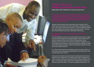 Digital Kenya
                           Growing opportunity in East Africa
                           Melissa Baker, CEO, TNS Research International, East Africa



                           For the growing band of online East Africans, the Internet is
                           an intimate and important part of their lives. Understanding
                           their behaviour and motivations provides valuable clues to
                           show how marketers can exploit this medium to further the
                           interests of their brands.

                           Research across key East African cities shows that an average of 45% of
                           adults have ever surfed the Internet, and among these, commitment is higher
                           than in many other countries around the world. The recent Digital Kenya study
                           gives some insights into how best to utilize this growing medium. The study
                           was conducted earlier this year with 1,669 Kenyan Internet users.

                           How should the Internet be integrated into marketing
                           strategies?
                           The first message from the study is that the marketers cannot afford to neglect
                           the Internet while crafting their marketing strategies. Online Kenyans expect
                           brands to interact with them online. While Internet penetration may be
                           relatively low at the moment, now is the time to establish a reputation for our
                           online interface with consumers, so that as access grows, especially as mobile
                           phone based interface sharpens, brands are well placed to capture the hearts
                           and minds of target consumers.

                           It is unlikely that the Internet will immediately replace conventional media, but
                           with access to the Internet growing exponentially via the mobile phone, it may
                           certainly replace them over time.

                           Among users, the Internet is already ahead of conventional media in terms of
                           frequency of use. Perhaps this is not surprising given that it is possible to go
                           online a number of times even during periods when traditional media are out of
                           reach. It is quite easy to take a sneak view at a website during working hours,
                           whereas turning on the radio or TV at work is expectedly frowned upon. The
East Africa, TNS library
 