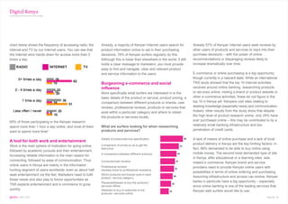 Digital Kenya
continued from previous page




chart below shows the frequency of accessing radio, the    Already, a majority of Kenyan Internet users search for        Already 57% of Kenyan Internet users seek reviews by
Internet and TV by our Internet users. You can see that    product information online to aid in their purchasing          other users of products and services to input into their
the Internet wins hands down for access more than 5        decisions. 78% of Kenyan surfers regularly do this.            purchase decisions – with the power of online
times a day.                                               Although this is lower than elsewhere in the world, it still   recommendations or disparaging reviews likely to
                                                           holds a clear message to marketers: you must provide           increase dramatically over time.
     RADIO                     INTERNET         TV
                                                           easy to find and navigate, clear and relevant product
                                                           and service information to the users.                          E-commerce or online purchasing is a big opportunity
                                                                                                                          though currently in a nascent state. While an international
                                                           Burgeoning e-commerce and social                               TNS study showed that the top 10 Internet activities
                                                           influence                                                      revolved around online banking, researching products
                                                           More specifically what surfers are interested in is the        or services online, visiting a brand or product website or
                                                           basic details of the product or service, product pricing, a    other e-commerce activities, these do not figure in the
                                                           comparison between different products or brands, user          top 10 in Kenya yet. Kenyans visit sites relating to
                                                           reviews, professional reviews, products or services that       seeking knowledge (especially news) and communication.
                                                           exist within a particular category and where to obtain         Indeed, other results from the study show that despite
                                                           the products or services locally.                              the high level of product research online, only 29% have
65% of those participating in the Kenyan research                                                                         ever purchased online – this may be contributed to by a
                                                           What are surfers looking for when researching                  relatively small banking infrastructure and low
spend more than 1 hour a day online, and most of them
                                                           products and services?                                         penetration of credit cards.
want to spend more time!

                                                           Details of product/service specification                       A lack of means of online purchase and a lack of local
A tool for both work and entertainment
                                                           Comparison of prices so as to get the                          product delivery in Kenya are the key limiting factors. In
Work is the main sphere of motivation for going online,
                                                           best price                                                     fact, 88% demanded to be able to buy online using
followed by academic pursuits and then entertainment.
                                                           A comparison between different products                        mobile money. The second most demanded type of site
Accessing reliable information is the main reason for
                                                                                                                          in Kenya, after educational or e-learning sites, was
connecting, followed by ease of communication. Thus        Consumer/user reviews
                                                                                                                          indeed e-commerce. Kenyan brand and service
online users in Kenya are mainly in the information        Professional reviews                                           providers need to provide Kenyan online users with
hunting segment of users worldwide; even so about half     (reviews done by professional reviewers)
                                                                                                                          possibilities in terms of online ordering and purchasing.
seek entertainment via the Net. Marketers need to fulfil   Which products and brands exist in each
                                                           product / service category                                     Assuming infrastructure and access can evolve, Kenyan
these needs and also play to future opportunities as
                                                           Places/addresses to buy the products /                         banks in particular have a big opportunity – especially
TNS expects entertainment and e-commerce to grow           services offline                                               since online banking is one of the leading services that
quickly.                                                   Websites to buy or subscribe to the                            Kenyan web surfers would like to use.
                                                           products / services online
gems : SEPT 2010                                                                                                                                                             Page No. 14
 