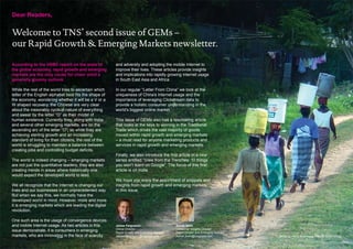 Dear Readers,


Welcome to TNS’ second issue of GEMs –
our Rapid Growth & Emerging Markets newsletter.

According to the HSBC report on the state of             and adversity and adopting the mobile Internet to
the global economy, rapid growth and emerging            improve their lives. These articles provide insights
markets are the only cause for cheer amid a              and implications into rapidly growing Internet usage
generally gloomy outlook.                                in South East Asia and Africa.

While the rest of the world tries to ascertain which     In our regular “Letter From China” we look at the
letter of the English alphabet best fits the shape of    uniqueness of China’s Internet usage and the
the economy, wondering whether it will be a V or a       importance of leveraging Clickstream data to
W shaped recovery, the Chinese are very clear            provide a holistic consumer understanding in the
about the inexorably cyclical nature of everything       world’s biggest online market.
and swear by the letter “O” as their model of
human existence. Currently they, along with India        This issue of GEMs also has a fascinating article
and several other emerging markets, are on the           that looks at the keys to winning in the Traditional
ascending arc of the letter “O”; so while they are       Trade which drives the vast majority of goods
achieving sterling growth and an increasing              moved within rapid growth and emerging markets
standard of living for their citizens, the rest of the   – a must read for anyone marketing products and
world is struggling to maintain a balance between        services in rapid growth and emerging markets.
creating jobs and controlling budget deficits.
                                                         Finally, we also introduce the first article in a new
The world is indeed changing – emerging markets          series entitled “View from the Trenches: 10 things
are not just the quantitative leaders; they are also     you won’t learn on Google”. The focus of this first
creating trends in areas where historically one          article is on India.
would expect the developed world to lead.
                                                         We hope you enjoy the assortment of snippets and
We all recognize that the Internet is changing our       insights from rapid growth and emerging markets
lives and our businesses in an unprecedented way.        in this issue.
But when we say this, we normally have the
developed world in mind. However, more and more
it is emerging markets which are leading the digital
revolution.

One such area is the usage of convergence devices
and mobile Internet usage. As two articles in this       James Fergusson                     Ashok Sethi
                                                         Global Director                     Consumer Insights Director
issue demonstrate, it is consumers in emerging           Rapid Growth and Emerging Markets   Rapid Growth and Emerging Markets
markets, who are innovating in the face of scarcity      James.Fergusson@tnglobal.com        Ashok.Sethi@tnsglobal.com           Africa by Harry Rutenberg, TNS RI South Africa
 