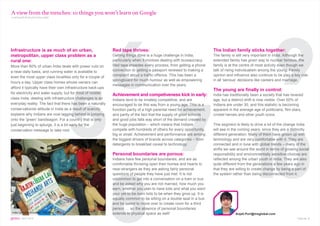 A view from the trenches: 10 things you won’t learn on Google
continued from previous page




                                                             6                                        9
Infrastructure is as much of an urban,                       Red tape thrives:                                          The Indian family sticks together:
metropolitan, upper class problem as a                       Getting things done is a huge challenge in India,          The family is still very important in India. Although the
rural one:                                                   particularly when it involves dealing with bureaucracy.    extended family has given way to nuclear families, the
More than 80% of urban India deals with power cuts on        Red tape impedes every process, from getting a phone       family is at the centre of most activity even though we
a near-daily basis, and running water is available to        connection to getting a passport renewed to making a       talk of rising individualism among the young. Family
                                                             complaint about a traffic offence. This has been a         opinion and influence also continue to be play a key role




                                     5
even the most upper class localities only for a couple of
                                                             springboard for much humour as well as empowering          in all ‘serious’ decisions like careers and marriage.
hours a day. Upper class homes whose owners can
                                                             messages in communication over the years.
afford it typically have their own infrastructure back-ups
                                                                                                                        The young are finally in control:




                                                                                                   7 1
for electricity and water supply, but for most of middle     Achievement and competiveness kick in early:               India has traditionally been a society that has revered
class India, dealing with infrastructure challenges is an    Indians tend to be innately competitive, and are           age, but a distinct shift is now visible. Over 50% of
everyday reality. The fact that there has been a naturally   encouraged to be this way from a young age. This is a      Indians are under 30, and this statistic is becoming
conservationist attitude in India as a result of scarcity    function partly of a high parental need for achievement,   apparent in the average age of politicians, film stars,
explains why Indians are now lagging behind in jumping       and partly of the fact that the supply of good schools     cricket heroes and other youth icons.




                                                                                                      0
onto the ‘green’ bandwagon. For a country that is only       and good jobs falls way short of the demand created by
just beginning to splurge, it is a bit early for the         the huge population – which means that Indians             This segment is likely to drive a lot of the change India
conservation message to take root.                           compete with hundreds of others for every opportunity,     will see in the coming years, since they are a distinctly
                                                             big or small. Achievement and performance are among        different generation. Many of them have grown up with
                                                             the biggest drivers of brands across categories – from     technology and are very comfortable with it. They are
                                                             detergents to breakfast cereal to technology.              connected and in tune with global trends – many of the
                                                                                                                        shifts we see around the world in terms of growing social
                                                             Personal boundaries are porous:                            responsibility and environmentally sensitive choices are
                                                             Indians have few personal boundaries, and are as           reflected among the urban youth in India. They are also




                                                             8
                                                             comfortable throwing open their homes and hearts to        quite different from the generations a few years ago in
                                                             near-strangers as they are asking fairly personal          that they are willing to create change by being a part of
                                                             questions of people they have just met. It is not          the system rather than being disconnected from it.
                                                             uncommon to get into a conversation on a train or bus
                                                             and be asked why you are not married, how much you
                                                             earn, whether you plan to have kids and what you want
                                                             your yet-to-be-born kids to be when they grow up. It is
                                                             equally common to be sitting on a double seat in a bus
                                                             and be asked to move over to create room for a third
                                                             person … so the absence of personal boundaries
India by Neha Ahluwalia, TNS India                           extends to physical space as well!                                      Anjali.Puri@tnsglobal.com
gems : SEPT 2010                                                                                                                                                           Page No. 5
 