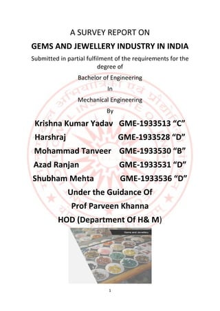 1
A SURVEY REPORT ON
GEMS AND JEWELLERY INDUSTRY IN INDIA
Submitted in partial fulfilment of the requirements for the
degree of
Bachelor of Engineering
In
Mechanical Engineering
By
Krishna Kumar Yadav GME-1933513 “C”
Harshraj GME-1933528 “D”
Mohammad Tanveer GME-1933530 “B”
Azad Ranjan GME-1933531 “D”
Shubham Mehta GME-1933536 “D”
Under the Guidance Of
Prof Parveen Khanna
HOD (Department Of H& M)
 