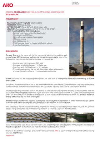 Case Study
                                                                                            GEMASOLAR




SPECIAL AKOTRACE® ELECTRICAL HEAT-TRACING SOLUTION FOR
GEMASOLAR

PROJECT SHEET

  TEMPORARY JOINT VENTURE: SENER- COBRA
  PROMOTER: TORRESOL ENERGY
  CSP TECHNOLOGY: Tower CSP with direct molten salts.
  LOCATION: Fuentes de Andalucía (+37° 32’ 3.24”, -5° 18’ 47.59”)
  HEAT TRACING SYSTEM TECHNICAL DATA:
	       - Electrical heat-tracing system turnkey solution
	       - 10 engineers and 40 fitters
	       - 12 km of mineral insulation heating cable
	       - 400 active circuits
	       - Over 1400 control i/o
	       - 1 MW electrical power in 4 power distribution cabinets
	       - 7 months of execution


BACKGROUND

Torresol Energy is the owner of the first commercial plant in the world to apply
central tower CSP technology and thermal storage in molten salts. Some of the
features that make this plant singular and unique in the world are:

	       - Nominal rated electrical power: 19.9 MW
	       - Estimated net electrical power: 110 GWh/ year
	       - Solar field: with 2,650 heliostats in 185 hectares
	       - Thermal storage system: the hot salt storage tank allows an autonomy
	         of power generation of up to 15 hours without solar supply.



SENER has carried out the project engineering and it has been built by a Temporary Joint Venture made up of SENER
and COBRA.

This plant is a demonstration that two of the different factors that central tower CSP technologies have compared to other
CSP technologies and other renewable energies: the capacity for adjusting production to consumption demand.

The longer operating time of the plant in the absence of solar radiation and improved efficiency in the use of heat from the
sun make Gemasolar’s production much higher than what other technologies can reach in a facility with the same power
and it can modulate power generation and adjust it to peak hours outside solar radiation times and produce electrical
energy 24 hours a day for most of the year.

The technological difference supplied by this plant is basically the incorporation of a new thermal storage system
in molten salts which allows producing electricity in the absence of solar radiation.

Heat collected by the salts (capable of reaching temperatures over 500 ºC) is used to generate steam and, with this, produce
electric energy. Excess heat accumulated during the hours of sunshine is stored in the hot salt tank.




Given the technology used, Tower CSP with molten salts, one of the most critical systems in the project is the electrical
heat-tracing system to maintain and heat the molten salt circulation circuit.

To answer this technical challenge, SENER and COBRA contracted AKO as a partner to provide its electrical heat-tracing
solution, AKOTRACE®.
www.ako.com
 
