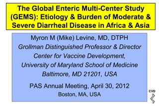 The Global Enteric Multi-Center Study
(GEMS): Etiology & Burden of Moderate &
 Severe Diarrheal Disease in Africa & Asia
       Myron M (Mike) Levine, MD, DTPH
  Grollman Distinguished Professor & Director
        Center for Vaccine Development,
   University of Maryland School of Medicine
          Baltimore, MD 21201, USA
      PAS Annual Meeting, April 30, 2012
                                                CVD
                Boston, MA, USA
 