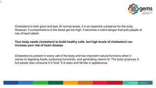 5
Cholesterol is both good and bad. At normal levels, it is an essential substance for the body.
However, if concentrations in the blood get too high, it becomes a silent danger that puts people at
risk of heart attack.
Your body needs cholesterol to build healthy cells, but high levels of cholesterol can
increase your risk of heart disease.
Cholesterol is present in every cell of the body and has important natural functions when it
comes to digesting foods, producing hormones, and generating vitamin D. The body produces it,
but people also consume it in food. It is waxy and fat-like in appearance.
 