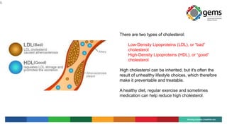 6
There are two types of cholesterol:
Low-Density Lipoproteins (LDL), or “bad”
cholesterol
High-Density Lipoproteins (HDL), or “good”
cholesterol
High cholesterol can be inherited, but it's often the
result of unhealthy lifestyle choices, which therefore
make it preventable and treatable.
A healthy diet, regular exercise and sometimes
medication can help reduce high cholesterol.
 