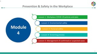 1
1
Prevention & Safety in the Workplace
1
oLesson 1: Workplace COVID-19 policies and plan
oLesson 2: Environmental safety
oLesson 3: Personal safety
oLesson 4: Screening process
oLesson 5: Management of confirmed or suspected cases
Module
4
 