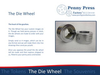 The Die Wheel                                 www.pennypressfactory.com



   The heart of the gearbox.

   The Die Wheel has your custom images on
   it. Though we hold penny presses in stock,
   the die wheels are made to order with your
   images.

   Simply send us 4 images, which can be in
   any format and we will make them into line
   drawings then send you proofs.

   Once you approve the proof the die wheel
   will be made and then express shipped to
   us, fitted to your penny press and tested.




The Tokens The Die Wheel The Souvenirs
 