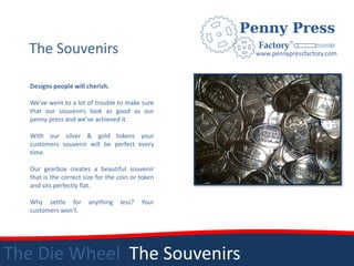 The Souvenirs                                     www.pennypressfactory.com



   Designs people will cherish.

   We’ve went to a lot of trouble to make sure
   that our souvenirs look as good as our
   penny press and we’ve achieved it.

   With our silver & gold tokens your
   customers souvenir will be perfect every
   time.

   Our gearbox creates a beautiful souvenir
   that is the correct size for the coin or token
   and sits perfectly flat.

   Why settle for       anything    less?   Your
   customers won’t.




The Die Wheel The Souvenirs
 