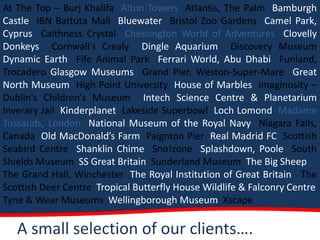 At The Top – Burj Khalifa Alton Towers Atlantis, The Palm Bamburgh
Castle IBN Battuta Mall Bluewater Bristol Zoo Gardens Camel Park,
Cyprus Caithness Crystal Chessington World of Adventures Clovelly
Donkeys Cornwall’s Crealy Dingle Aquarium Discovery Museum
Dynamic Earth Fife Animal Park Ferrari World, Abu Dhabi Funland,
Trocadero Glasgow Museums Grand Pier, Weston-Super-Mare Great
North Museum High Point University House of Marbles Imaginosity –
Dublin’s Children’s Museum Intech Science Centre & Planetarium
Inverary Jail Kinderplanet Lakeside Superbowl Loch Lomond Madame
Tussauds, London National Museum of the Royal Navy Niagara Falls,
Canada Old MacDonald’s Farm Paignton Pier Real Madrid FC Scottish
Seabird Centre Shanklin Chime Sno!zone Splashdown, Poole South
Shields Museum SS Great Britain Sunderland Museum The Big Sheep
The Grand Hall, Winchester The Royal Institution of Great Britain The
Scottish Deer Centre Tropical Butterfly House Wildlife & Falconry Centre
Tyne & Wear Museums Wellingborough Museum Xscape

   A small selection of our clients….
 