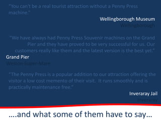 “You can't be a real tourist attraction without a Penny Press
 machine.”
                                             Wellingborough Museum
                                                      Wellingborough

 “We have always had Penny Press Souvenir machines on the Grand
         Pier and they have proved to be very successful for us. Our
   customers really like them and the latest version is the best yet.”
Grand Pier
Weston-Super-Mare

 “The Penny Press is a popular addition to our attraction offering the
 visitor a low cost memento of their visit. It runs smoothly and is
 practically maintenance free.”
                                                          Inveraray Jail
                                                              Inveraray

 ….and what some of them have to say…
 