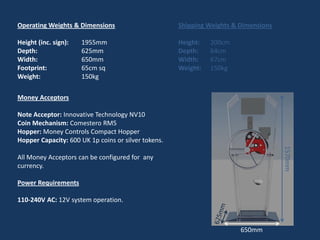 Operating Weights & Dimensions                       Shipping Weights & Dimensions

Height (inc. sign):   1955mm                         Height:   200cm
Depth:                625mm                          Depth:    64cm
Width:                650mm                          Width:    67cm
Footprint:            65cm sq                        Weight:   150kg
Weight:               150kg

Money Acceptors

Note Acceptor: Innovative Technology NV10
Coin Mechanism: Comestero RM5
Hopper: Money Controls Compact Hopper
Hopper Capacity: 600 UK 1p coins or silver tokens.




                                                                                     1570mm
All Money Acceptors can be configured for any
currency.

Power Requirements

110-240V AC: 12V system operation.



                                                                        650mm
 