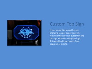 Custom Top Sign
If you would like to add further
branding to your penny souvenir
machine then you can customise the
top sign with your company logo.
This would add two weeks from
approval of proofs.
 