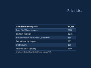 Price List


Gem Series Penny Press                                £4,995
Four Die Wheel images                                 FREE
Custom Top Sign                                       £275
Note Acceptor instead of Coin Mech                    £90
Extra Capacity Hopper                                 £85
UK Delivery                                           £99
International Delivery                                POA
All prices in British Pounds (GBP) and exclude VAT.
 