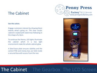 The Cabinet                                        www.pennypressfactory.com



   See the action.

   Engage customers interest by showing them
   exactly what’s going on. The clear acrylic
   cabinet is styled with sleek lines following in
   the shape of a Gem.

   To continue the theme, LED lights illuminate
   the cabinet which in a low light
   environment make the whole cabinet glow.

   A Steel base plate ensures stability and the
   control PCB and money box are held inside
   a secured box with access from the rear.




The Cabinet                         The Gearbox The LCD Screen
 