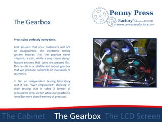 The Gearbox                                      www.pennypressfactory.com



   Press coins perfectly every time.

   Rest assured that your customers will not
   be disappointed. An electronic timing
   system ensures that the gearbox never
   misprints a coin, while a very clever design
   feature ensures that coins are pressed flat.
   This results in a reliable and robust gearbox
   that will produce hundreds of thousands of
   souvenirs.

   In fact an independent testing laboratory
   said it was “over engineered” showing in
   their testing that it takes 3 tonnes of
   pressure to press a coin while our gearbox is
   rated for more than 9 tonnes of pressure.




The Cabinet                        The Gearbox The LCD Screen
 