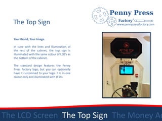 The Top Sign                                    www.pennypressfactory.com



  Your Brand, Your Image.

  In tune with the lines and illumination of
  the rest of the cabinet, the top sign is
  illuminated with the same colour of LED’s as
  the bottom of the cabinet.

  The standard design features the Penny
  Press Factory logo, but you can optionally
  have it customised to your logo. It is in one
  colour only and illuminated with LED’s.




The LCD Screen The Top Sign The Money Ac
 