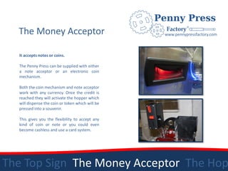 The Money Acceptor                              www.pennypressfactory.com



  It accepts notes or coins.

  The Penny Press can be supplied with either
  a note acceptor or an electronic coin
  mechanism.

  Both the coin mechanism and note acceptor
  work with any currency. Once the credit is
  reached they will activate the hopper which
  will dispense the coin or token which will be
  pressed into a souvenir.

  This gives you the flexibility to accept any
  kind of coin or note or you could even
  become cashless and use a card system.




The Top Sign The Money Acceptor The Hop
 