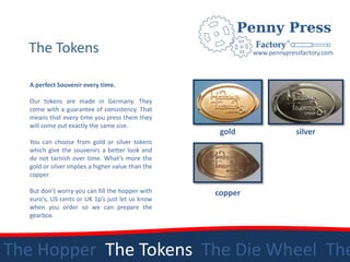 The Tokens                                                www.pennypressfactory.com



  A perfect Souvenir every time.

  Our tokens are made in Germany. They
  come with a guarantee of consistency. That
  means that every time you press them they
  will come out exactly the same size.
                                                    gold                 silver
  You can choose from gold or silver tokens
  which give the souvenirs a better look and
  do not tarnish over time. What’s more the
  gold or silver implies a higher value than the
  copper.

  But don’t worry you can fill the hopper with     copper
  euro’s, US cents or UK 1p’s just let us know
  when you order so we can prepare the
  gearbox.




The Hopper The Tokens The Die Wheel The
 