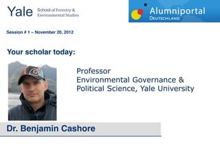 Yale 	
        School	
  of	
  Forestry	
  &	
  
               Environmental	
  Studies	
  


	
  	
  
Session # 1   November 20, 2012



Your scholar today:

                                             Professor    
                                             Environmental  Governance  &  
                                             Political  Science,  Yale  University




Dr. Benjamin Cashore
 