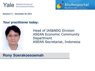 Yale 	
        School	
  of	
  Forestry	
  &	
  
               Environmental	
  Studies	
  


	
  	
  
Session # 1   November 20, 2012



Your practitioner today:

                                             Head  of  IAI&NDG  Division    
                                             ASEAN  Economic  Community  
                                             Department    
                                             ASEAN  Secretariat,  Indonesia  



Rony Soerakoesoemah
 