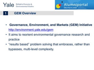 Yale 	
  
        School	
  of	
  Forestry	
  &	
  
        Environmental	
  Studies	
  


	
  	
  1 GEM Overview

    Governance, Environment, and Markets (GEM) Initiative
   http://environment.yale.edu/gem
   It aims to reorient environmental governance research and
   practice
    results based problem solving that embraces, rather than
   bypasses, multi-level complexity.
 