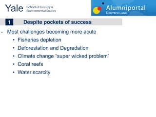 Yale 	
  
        School	
  of	
  Forestry	
  &	
  
        Environmental	
  Studies	
  


	
  	
  1 Despite pockets of success
Most challenges becoming more acute
     Fisheries depletion
     Deforestation and Degradation
     Climate change super wicked problem
     Coral reefs
     Water scarcity
 