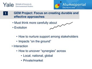 Yale 	
  
        School	
  of	
  Forestry	
  &	
  
        Environmental	
  Studies	
  


	
  	
  1 GEM Project: Focus on creating durable and
       effective approaches
       Must think more carefully about
       Evolution

             How to nurture support among stakeholders
             Impacts on the ground
       Interaction
             How to uncover synergies across
                      Local, national, global
                      Private/market
 