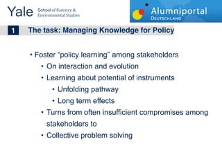 Yale 	
  
        School	
  of	
  Forestry	
  &	
  
        Environmental	
  Studies	
  


	
  	
  1 The task: Managing Knowledge for Policy
        Foster policy learning among stakeholders
              On interaction and evolution
              Learning about potential of instruments
                       Unfolding pathway
                       Long term effects
              Turns from often insufficient compromises among
              stakeholders to
              Collective problem solving
 