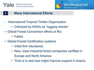 Yale 	
  School	
  of	
  Forestry	
  &	
  
         Environmental	
  Studies	
  


	
  	
  1 Many International Efforts
   International Tropical Timber Organization
        Criticized by NGOs as logging charter
   Global Forest Convention efforts at Rio
        Failed
   Global Forest Certification systems
        Initial firm reluctance
        Now, most industrial forest companies certified in
        Europe and North America
        Trick is to see how might improve support in tropics
 