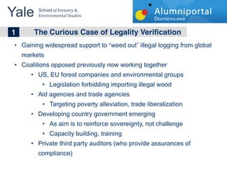 Yale 	
  School	
  of	
  Forestry	
  &	
  
         Environmental	
  Studies	
  


	
  	
  1 The Curious Case of Legality Verification
    Gaining widespread support to weed out illegal logging from global
    markets
    Coalitions opposed previously now working together
         US, EU forest companies and environmental groups
                 Legislation forbidding importing illegal wood
         Aid agencies and trade agencies
                 Targeting poverty alleviation, trade liberalization
         Developing country government emerging
                 As aim is to reinforce sovereignty, not challenge
                 Capacity building, training
         Private third party auditors (who provide assurances of
         compliance)
 