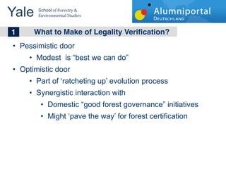 Yale 	
  School	
  of	
  Forestry	
  &	
  
         Environmental	
  Studies	
  


	
  	
  1 What to Make of Legality Verification?
   Pessimistic door
        Modest is best we can do
   Optimistic door
        Part of ratcheting up evolution process
        Synergistic interaction with
                Domestic good forest governance initiatives
                Might pave the way for forest certification
 