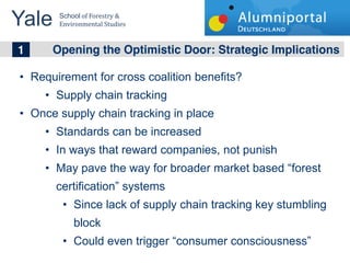 Yale 	
  
        School	
  of	
  Forestry	
  &	
  
        Environmental	
  Studies	
  


	
  	
  1 Opening the Optimistic Door: Strategic Implications
   Requirement for cross coalition benefits?
        Supply chain tracking
   Once supply chain tracking in place
        Standards can be increased
        In ways that reward companies, not punish
        May pave the way for broader market based forest
        certification systems
              Since lack of supply chain tracking key stumbling
              block
              Could even trigger consumer consciousness
 